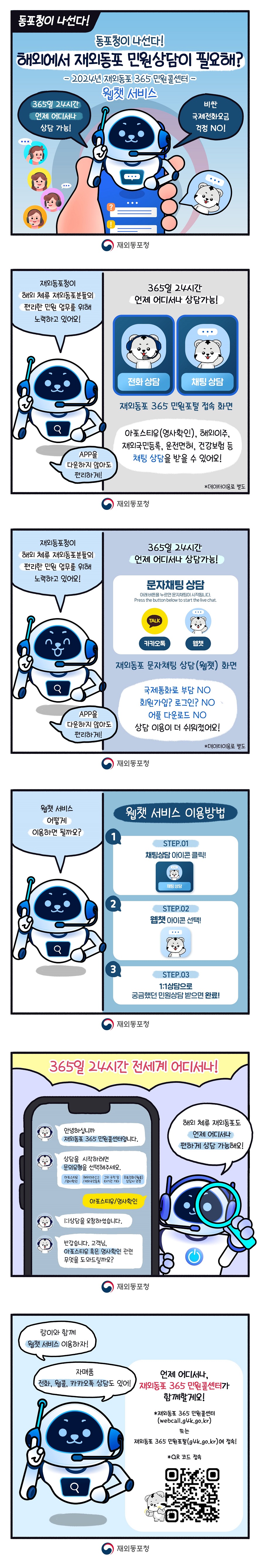 동포청이 나선다! 동포청이 나선다! 해외에서 재외동포 민원상담이 필요해? 2024년 재외동포 365 민원콜센터 웹챗 서비스 365일 24시간 언제 어디서나 상담 가능! 비싼 국제전화요금 걱정 no! (재외동포청) 재외동포청이 해외 체류 재외동포분들의 편리한 민원 업무를 위해 노력하고 있어요! app을 다운하지 않아도 편리하게! 365일 24시간 언제 어디서나 상담가능! 전화 상담 채팅 상담 재외동포 365 민원포털 접속 화면 아포스티유(영사 확인), 해외이주, 재외국민등록, 운전면허, 건강보험 등 채팅 상담을 받을 수 있어요! 재외동포청이 해외 체류 재외동포분들의 편리한 민원 업무를 위해 노력하고 있어요! app을 다운하지 않아도 편리하게! 365일 24시간 언제 어디서나 상담 가능! 문자채팅 상담 아래 버튼을 누르면 문자채팅이 시작됩니다. Press the button below the live chat. 카카오톡 웹챗 재외동포 문자채팅 상담(웹챗) 화면 국제통화료 부담 NO 회원가입? 로그인? NO 어플 다운로드 NO 상담 이용이 더 쉬워졌어요! *데이터이용료 별도 웹챗 서비스 어떻게 이용하면 될까요? 웹챗 서비스 이용방법 STEP.01 채팅상담 아이콘 클릭! STEP.02 웹챗 아이콘 선택! STEP.03 1:1 상담으로 궁금했던 민원상담 받으면 완료! 365일 24시간 전세계 어디서나! 해외 체류 재외동포도 언제 어디서나 편하게 상담 가능해요! 안녕하십니까 재외동포 365 민원콜센터입니다. 상담을 시작하려면 문의유형을 선택해주세요. 아포스티유/영사확인 해외이주신고/재외국민등록 그외 국적 및 타기관 기타 무료전화(웹콜) 상담사 연결 아포스티유/영사확인 1:1 상담을 요청하셨습니다. 반갑습니다. 고객님. 아포스티유 혹은 영사확인 관련 무엇을 도와드릴까요? 랑이와 함께 웹챗 서비스 이용하자! 자매품 전화, 웹콜, 카카오톡 상담도 있어! 언제 어디서나, 재외동포 365 민원콜센터가 함께할게요! *재외동포 365 민원콜센터(webcall.g4k.go.kr) 또는 재외동포 365 민원포털(g4k.go.kr)에 접속! *QR 코드 접속 